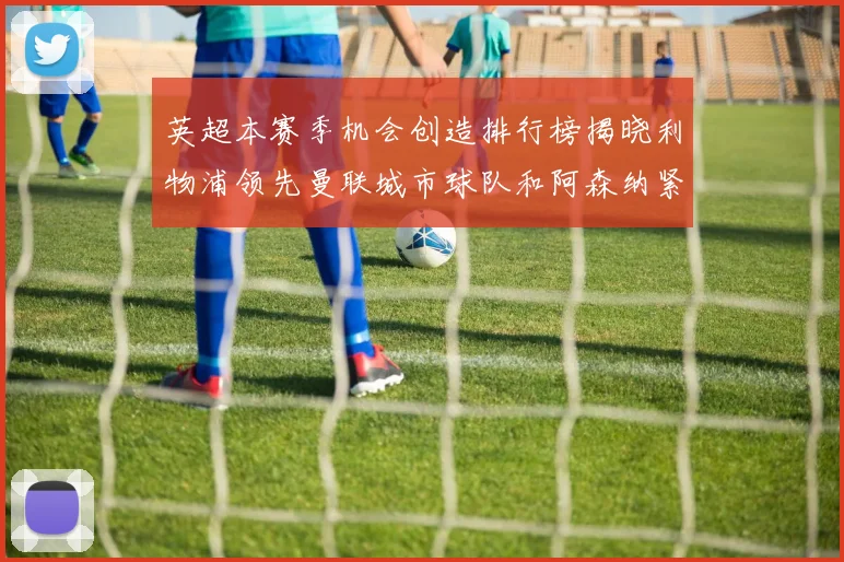 英超本赛季机会创造排行榜揭晓利物浦领先曼联城市球队和阿森纳紧随其后
