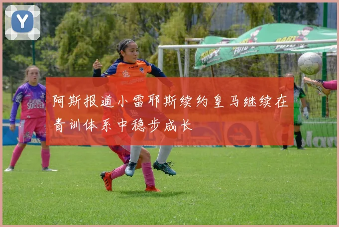 阿斯报道小雷耶斯续约皇马继续在青训体系中稳步成长