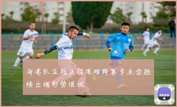 海港队亚冠历程艰难跨赛季未尝胜绩出线形势堪忧
