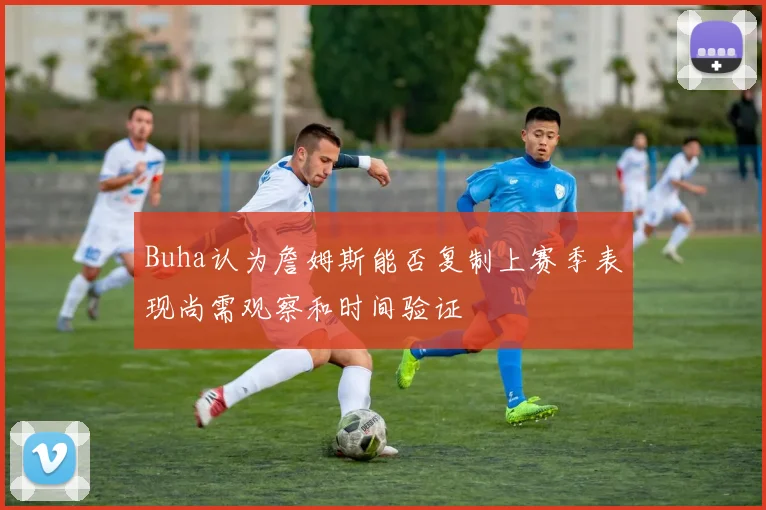 Buha认为詹姆斯能否复制上赛季表现尚需观察和时间验证