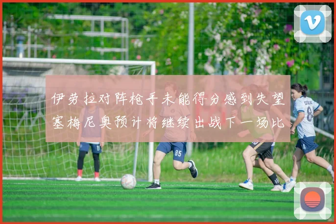 伊劳拉对阵枪手未能得分感到失望塞梅尼奥预计将继续出战下一场比赛