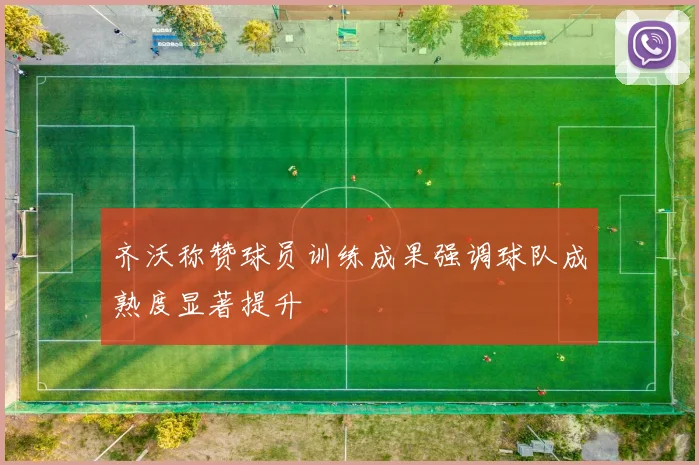 齐沃称赞球员训练成果强调球队成熟度显著提升