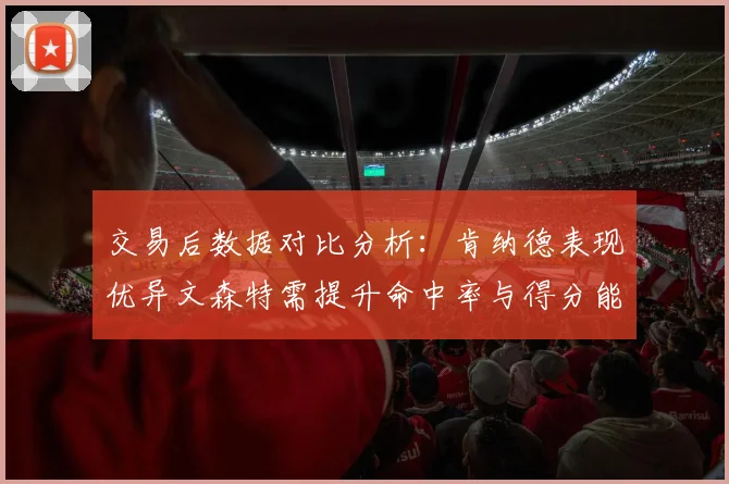交易后数据对比分析：肯纳德表现优异文森特需提升命中率与得分能力