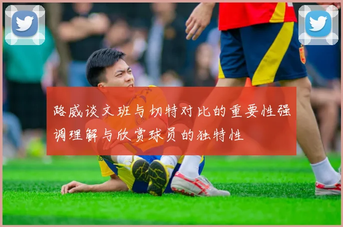 路威谈文班与切特对比的重要性强调理解与欣赏球员的独特性