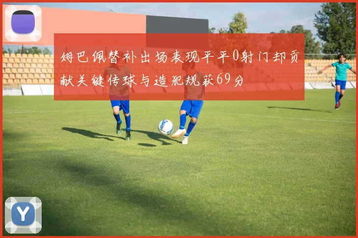 姆巴佩替补出场表现平平0射门却贡献关键传球与造犯规获69分