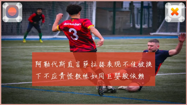 阿勒代斯直言萨拉赫表现不佳被换下不应责怪教练如同巨婴般依赖