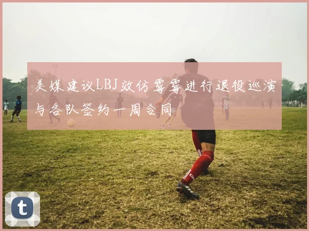 美媒建议LBJ效仿霉霉进行退役巡演与各队签约一周合同