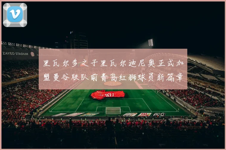 里瓦尔多之子里瓦尔迪尼奥正式加盟曼谷联队前青岛红狮球员新篇章开启