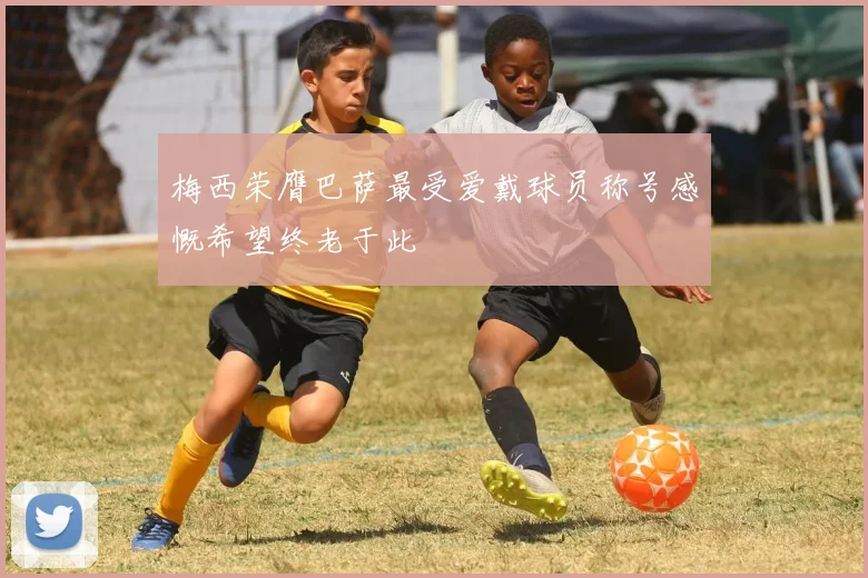 梅西荣膺巴萨最受爱戴球员称号感慨希望终老于此