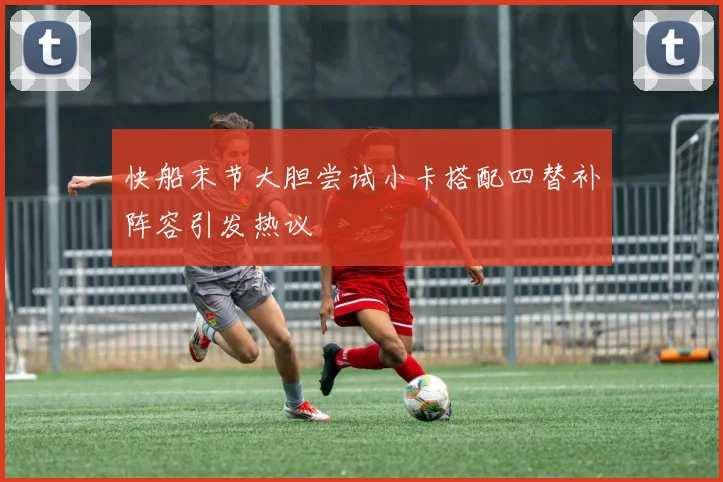 快船末节大胆尝试小卡搭配四替补阵容引发热议