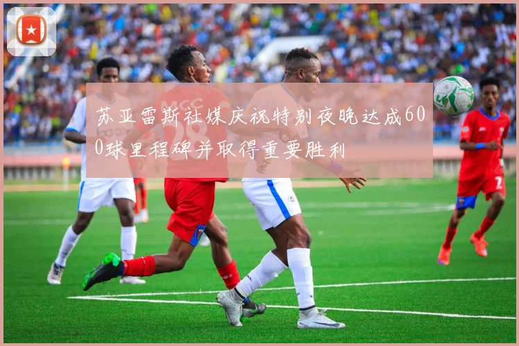 苏亚雷斯社媒庆祝特别夜晚达成600球里程碑并取得重要胜利