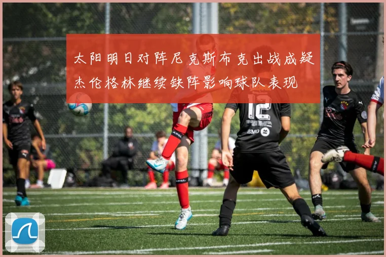 太阳明日对阵尼克斯布克出战成疑杰伦格林继续缺阵影响球队表现