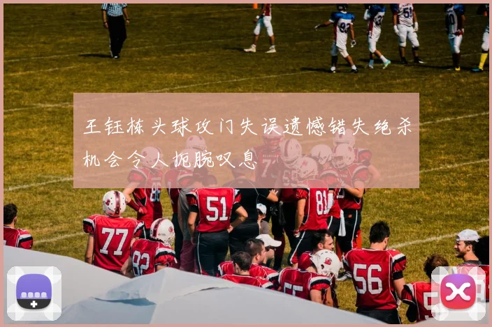 王钰栋头球攻门失误遗憾错失绝杀机会令人扼腕叹息