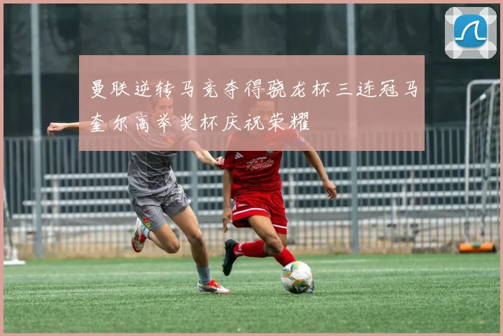 曼联逆转马竞夺得骁龙杯三连冠马奎尔高举奖杯庆祝荣耀