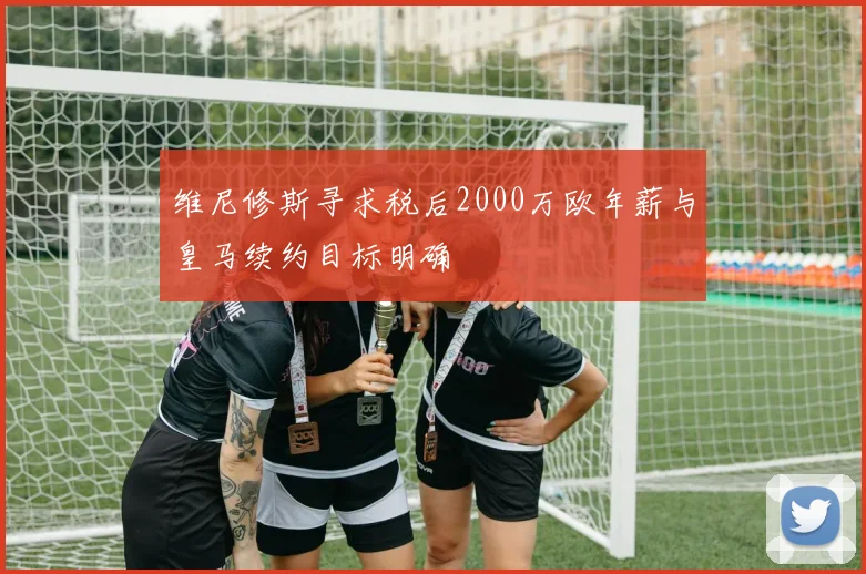维尼修斯寻求税后2000万欧年薪与皇马续约目标明确