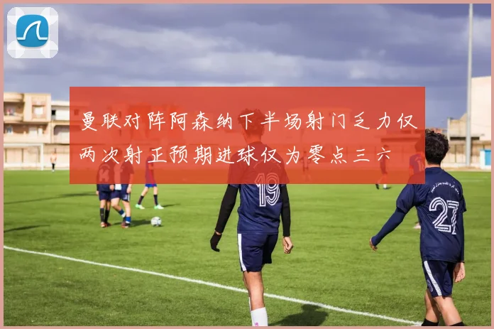 曼联对阵阿森纳下半场射门乏力仅两次射正预期进球仅为零点三六