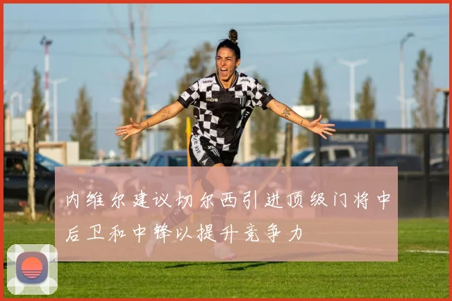 内维尔建议切尔西引进顶级门将中后卫和中锋以提升竞争力