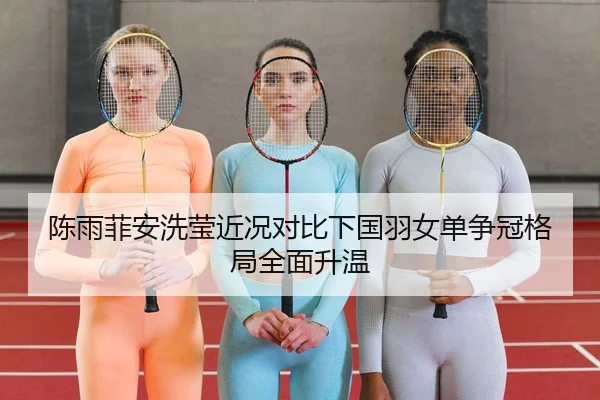 陈雨菲安洗莹近况对比下国羽女单争冠格局全面升温